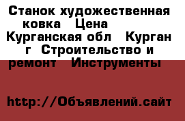 Станок художественная ковка › Цена ­ 8 000 - Курганская обл., Курган г. Строительство и ремонт » Инструменты   